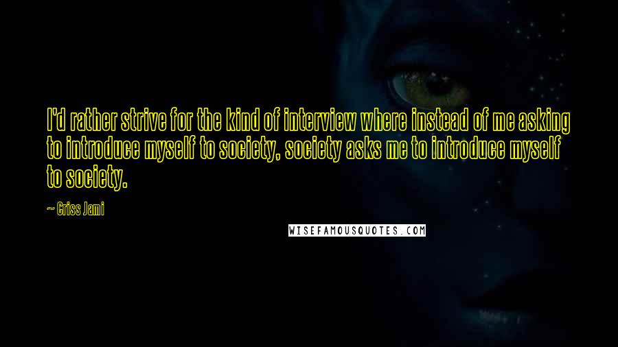 Criss Jami Quotes: I'd rather strive for the kind of interview where instead of me asking to introduce myself to society, society asks me to introduce myself to society.