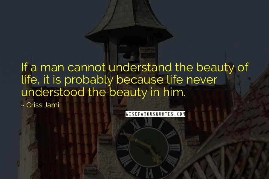 Criss Jami Quotes: If a man cannot understand the beauty of life, it is probably because life never understood the beauty in him.