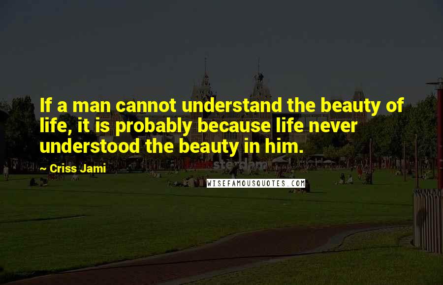 Criss Jami Quotes: If a man cannot understand the beauty of life, it is probably because life never understood the beauty in him.