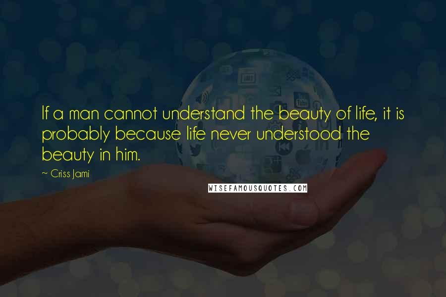 Criss Jami Quotes: If a man cannot understand the beauty of life, it is probably because life never understood the beauty in him.