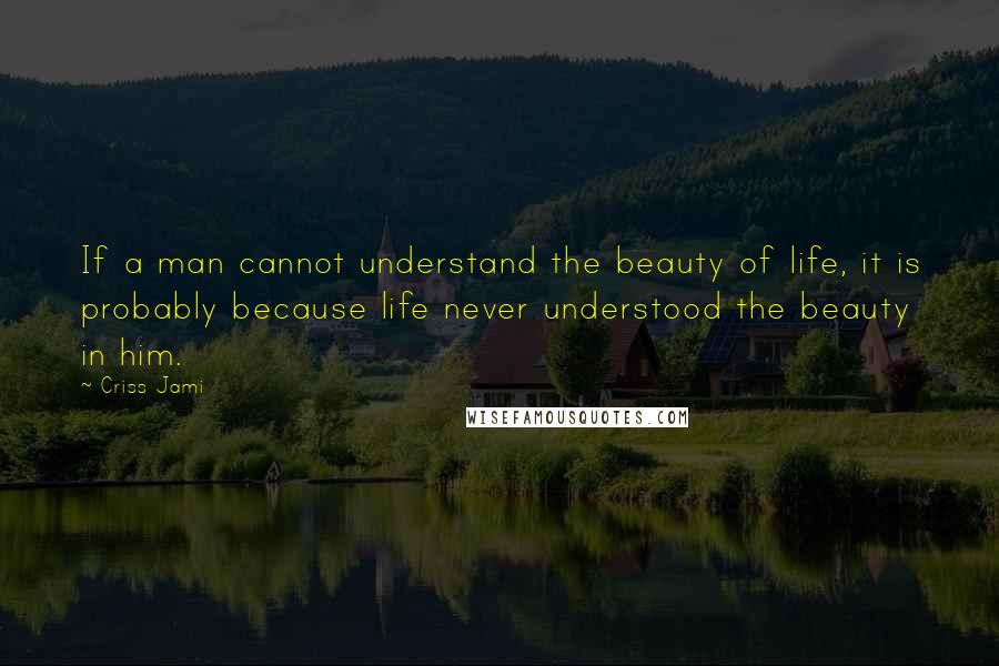 Criss Jami Quotes: If a man cannot understand the beauty of life, it is probably because life never understood the beauty in him.