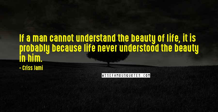 Criss Jami Quotes: If a man cannot understand the beauty of life, it is probably because life never understood the beauty in him.