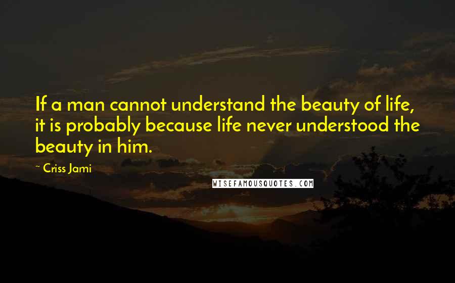 Criss Jami Quotes: If a man cannot understand the beauty of life, it is probably because life never understood the beauty in him.