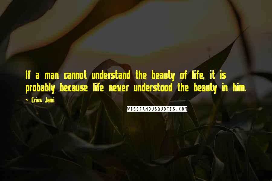 Criss Jami Quotes: If a man cannot understand the beauty of life, it is probably because life never understood the beauty in him.