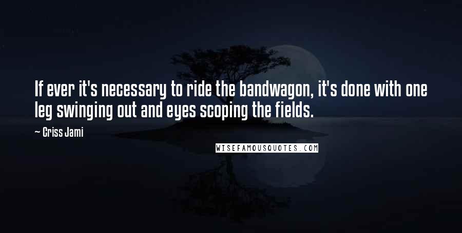 Criss Jami Quotes: If ever it's necessary to ride the bandwagon, it's done with one leg swinging out and eyes scoping the fields.