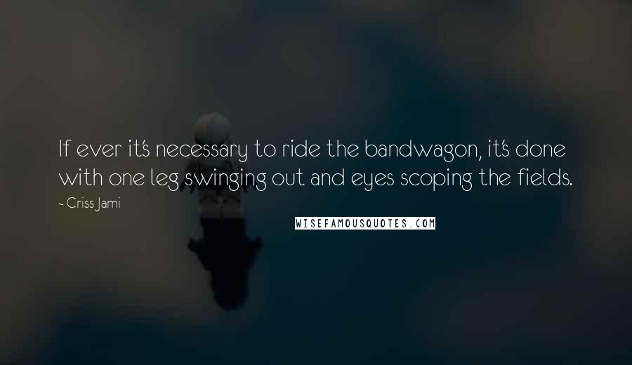 Criss Jami Quotes: If ever it's necessary to ride the bandwagon, it's done with one leg swinging out and eyes scoping the fields.