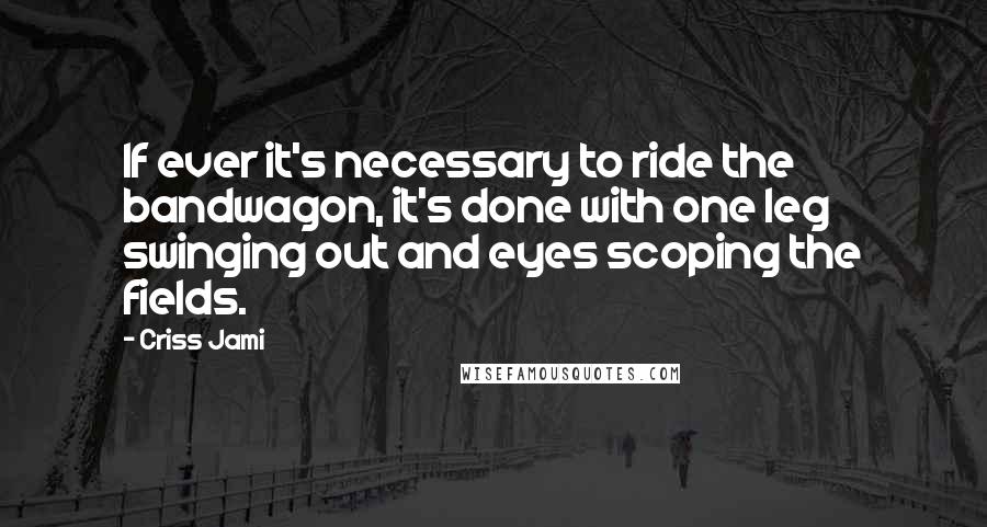 Criss Jami Quotes: If ever it's necessary to ride the bandwagon, it's done with one leg swinging out and eyes scoping the fields.