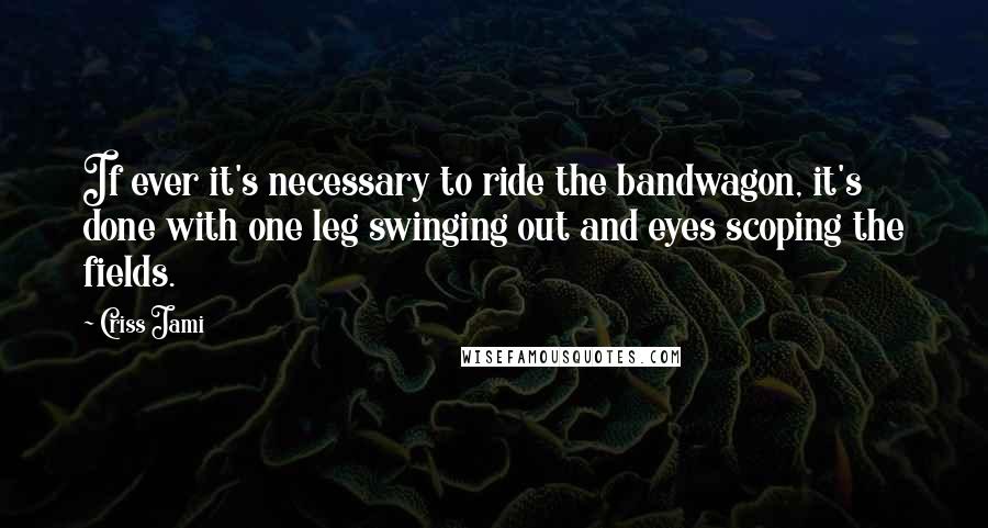 Criss Jami Quotes: If ever it's necessary to ride the bandwagon, it's done with one leg swinging out and eyes scoping the fields.