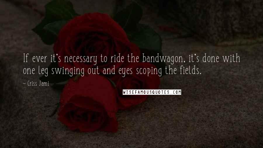 Criss Jami Quotes: If ever it's necessary to ride the bandwagon, it's done with one leg swinging out and eyes scoping the fields.