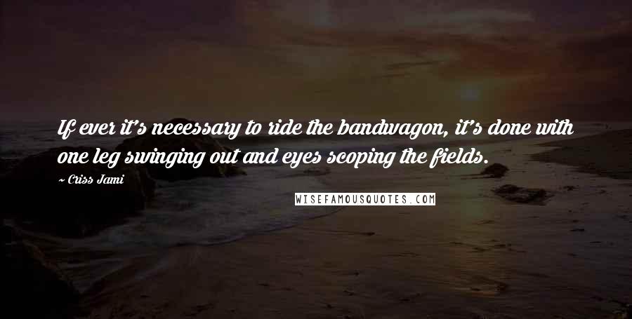 Criss Jami Quotes: If ever it's necessary to ride the bandwagon, it's done with one leg swinging out and eyes scoping the fields.