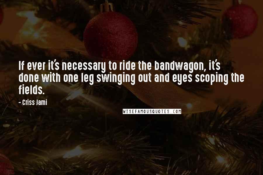 Criss Jami Quotes: If ever it's necessary to ride the bandwagon, it's done with one leg swinging out and eyes scoping the fields.