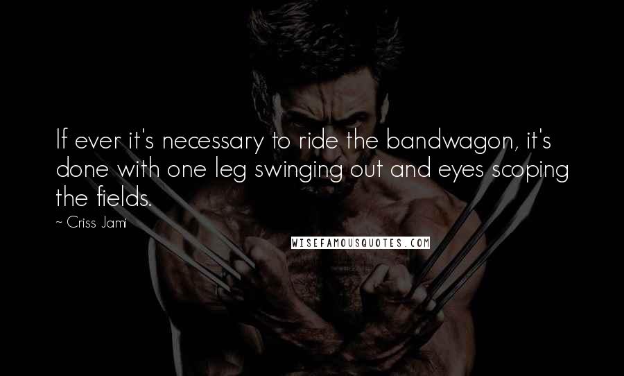 Criss Jami Quotes: If ever it's necessary to ride the bandwagon, it's done with one leg swinging out and eyes scoping the fields.