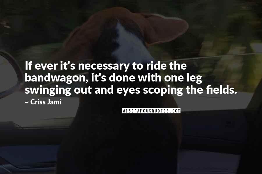 Criss Jami Quotes: If ever it's necessary to ride the bandwagon, it's done with one leg swinging out and eyes scoping the fields.