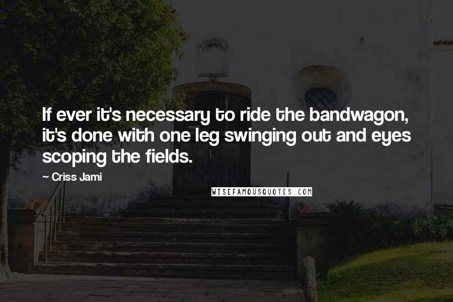 Criss Jami Quotes: If ever it's necessary to ride the bandwagon, it's done with one leg swinging out and eyes scoping the fields.