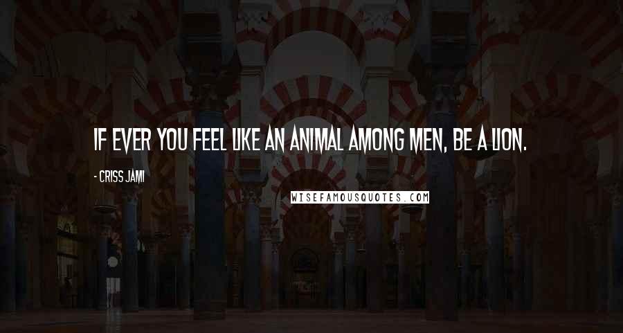 Criss Jami Quotes: If ever you feel like an animal among men, be a lion.