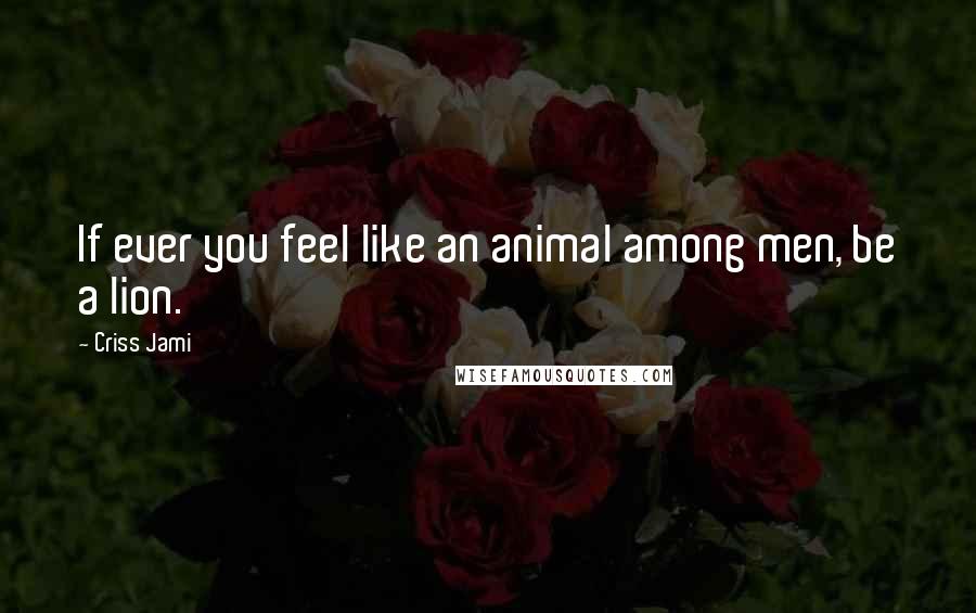 Criss Jami Quotes: If ever you feel like an animal among men, be a lion.