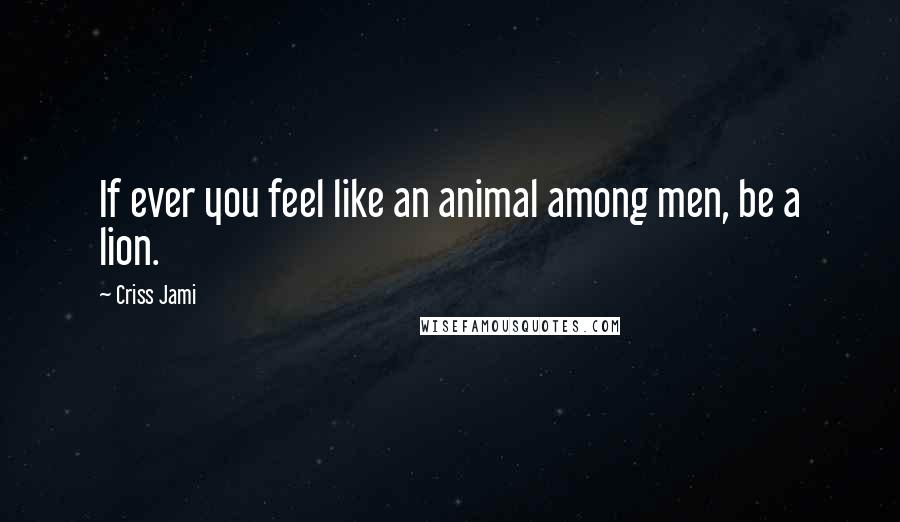 Criss Jami Quotes: If ever you feel like an animal among men, be a lion.