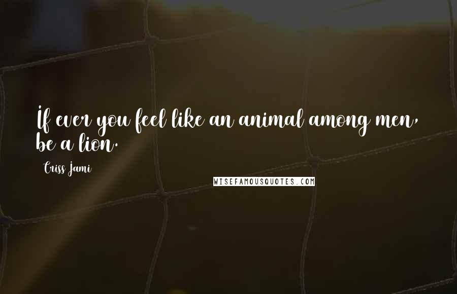 Criss Jami Quotes: If ever you feel like an animal among men, be a lion.