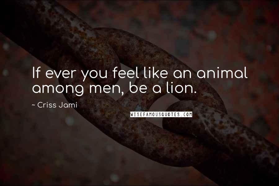 Criss Jami Quotes: If ever you feel like an animal among men, be a lion.