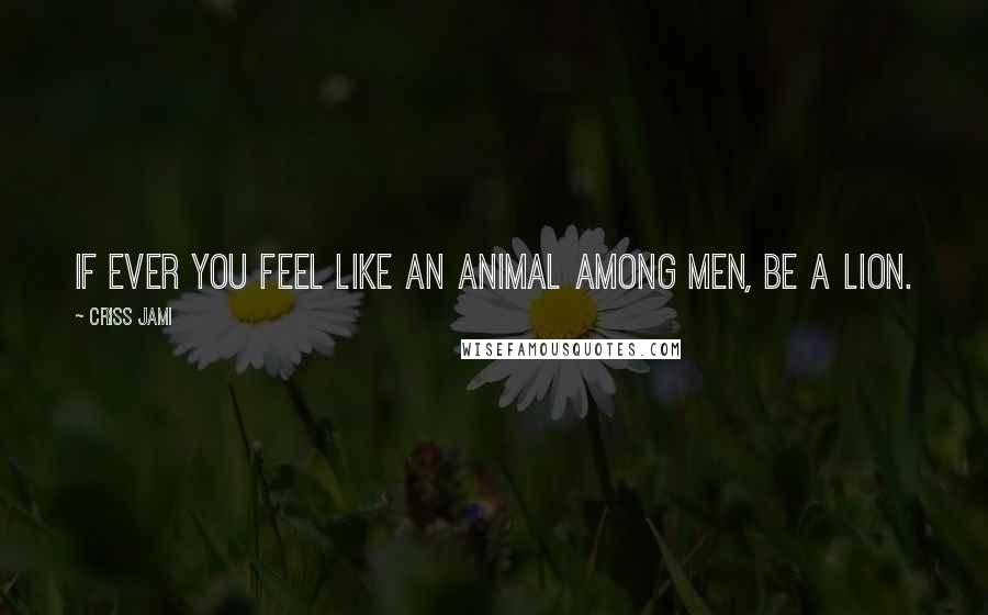 Criss Jami Quotes: If ever you feel like an animal among men, be a lion.