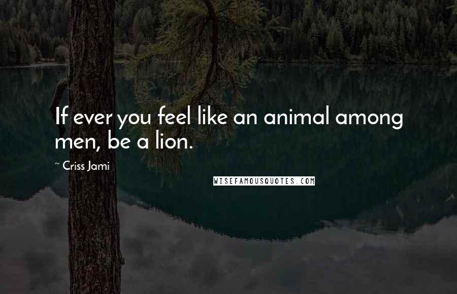 Criss Jami Quotes: If ever you feel like an animal among men, be a lion.