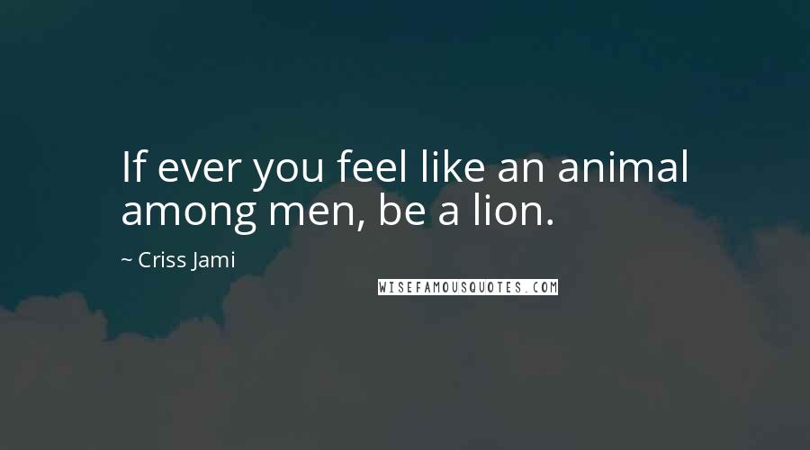 Criss Jami Quotes: If ever you feel like an animal among men, be a lion.