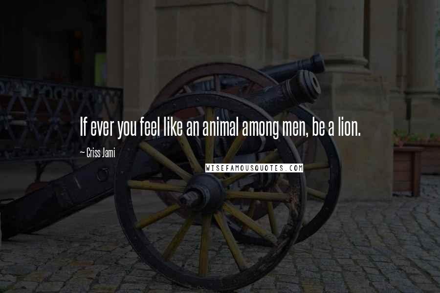 Criss Jami Quotes: If ever you feel like an animal among men, be a lion.