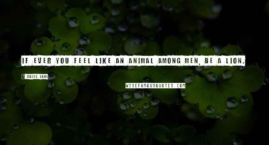 Criss Jami Quotes: If ever you feel like an animal among men, be a lion.