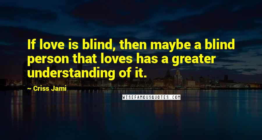 Criss Jami Quotes: If love is blind, then maybe a blind person that loves has a greater understanding of it.