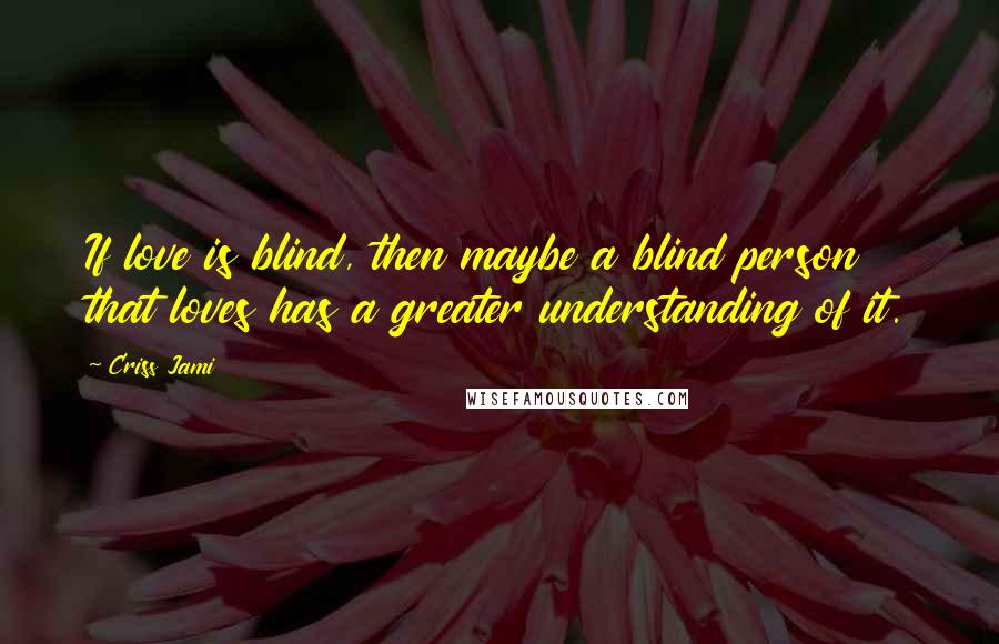 Criss Jami Quotes: If love is blind, then maybe a blind person that loves has a greater understanding of it.