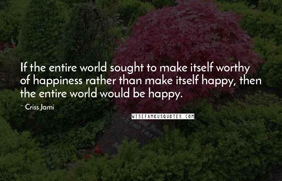 Criss Jami Quotes: If the entire world sought to make itself worthy of happiness rather than make itself happy, then the entire world would be happy.