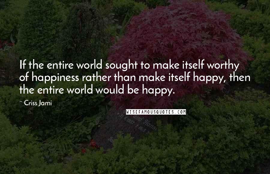 Criss Jami Quotes: If the entire world sought to make itself worthy of happiness rather than make itself happy, then the entire world would be happy.