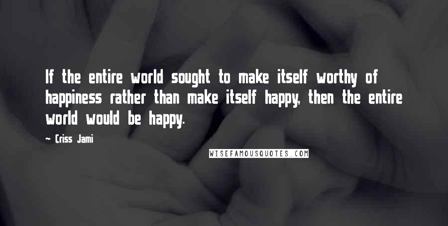 Criss Jami Quotes: If the entire world sought to make itself worthy of happiness rather than make itself happy, then the entire world would be happy.