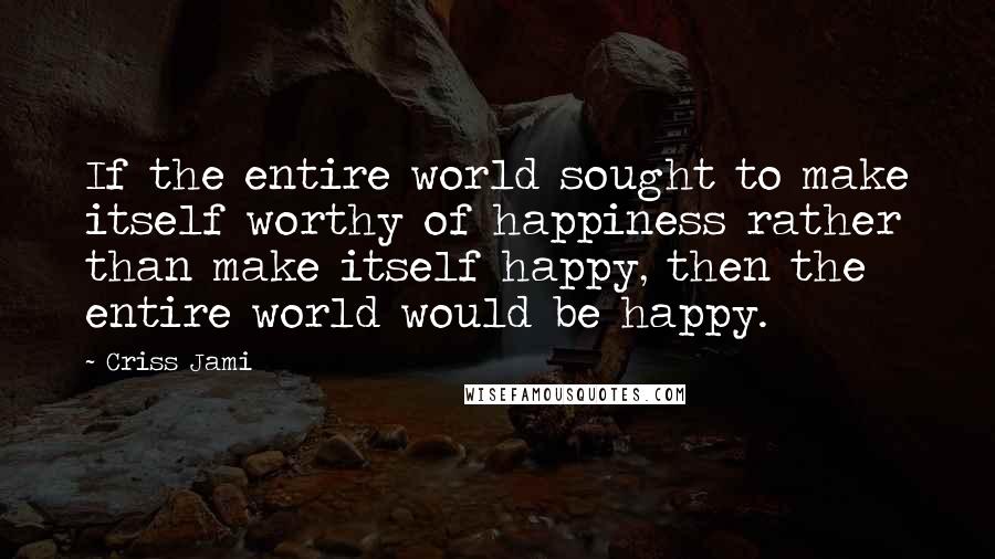 Criss Jami Quotes: If the entire world sought to make itself worthy of happiness rather than make itself happy, then the entire world would be happy.