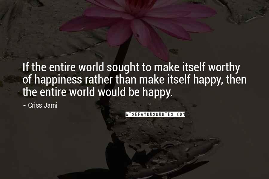 Criss Jami Quotes: If the entire world sought to make itself worthy of happiness rather than make itself happy, then the entire world would be happy.