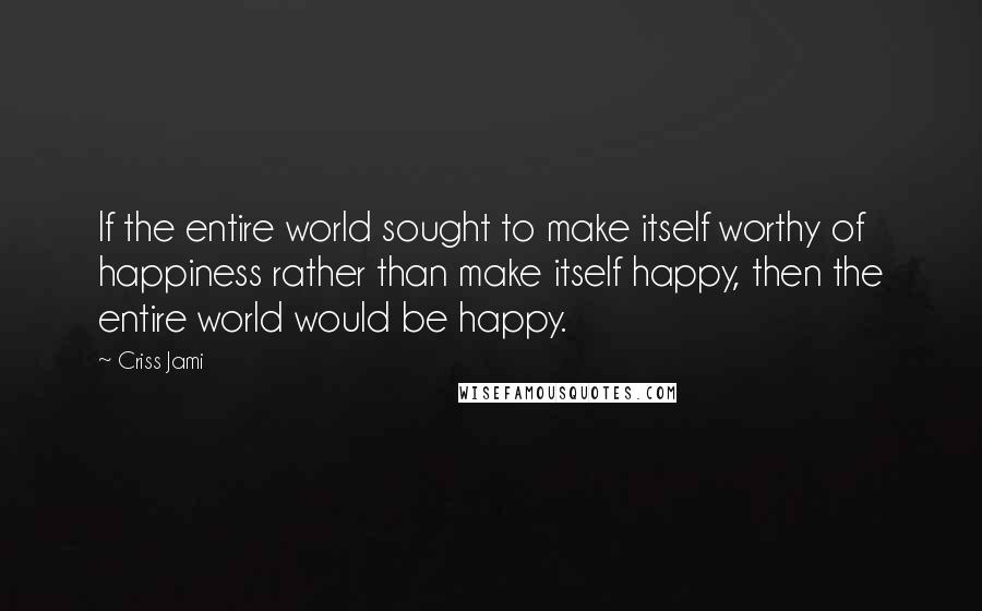 Criss Jami Quotes: If the entire world sought to make itself worthy of happiness rather than make itself happy, then the entire world would be happy.