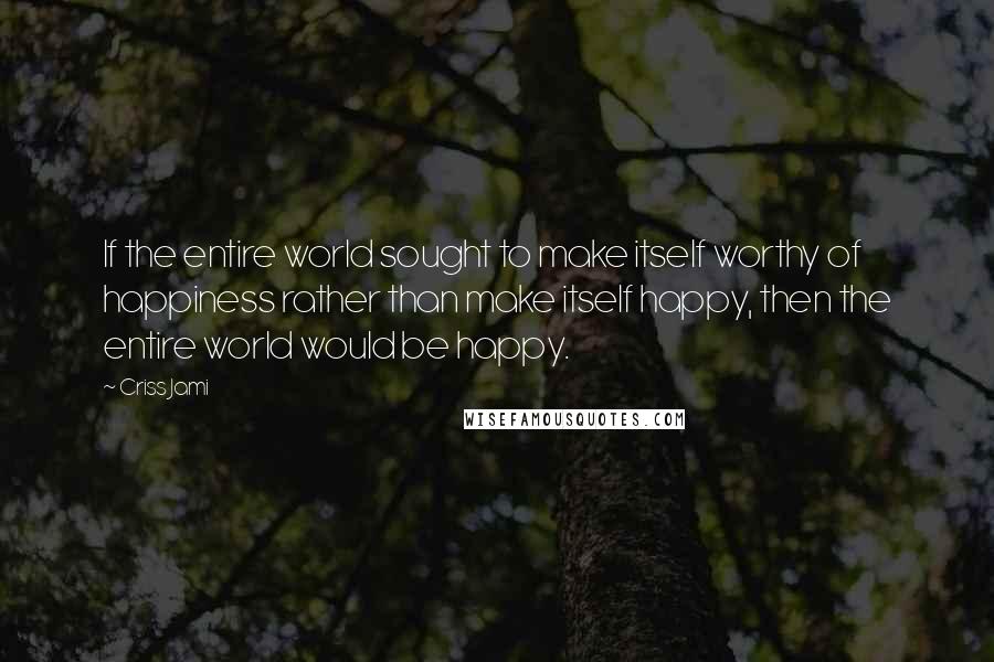 Criss Jami Quotes: If the entire world sought to make itself worthy of happiness rather than make itself happy, then the entire world would be happy.