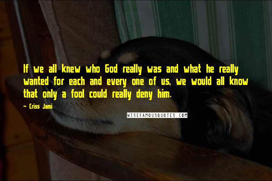 Criss Jami Quotes: If we all knew who God really was and what he really wanted for each and every one of us, we would all know that only a fool could really deny him.