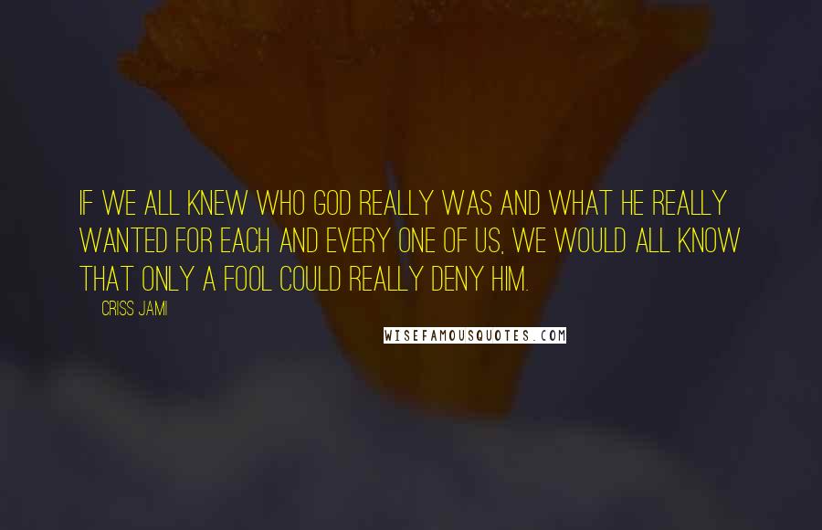 Criss Jami Quotes: If we all knew who God really was and what he really wanted for each and every one of us, we would all know that only a fool could really deny him.