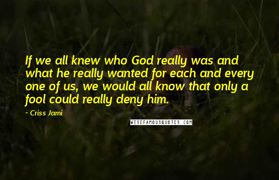 Criss Jami Quotes: If we all knew who God really was and what he really wanted for each and every one of us, we would all know that only a fool could really deny him.