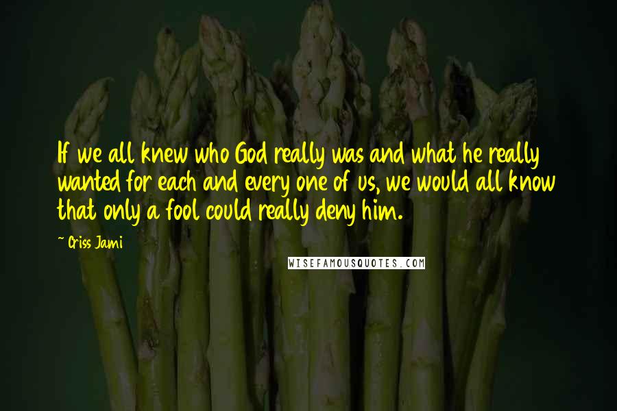 Criss Jami Quotes: If we all knew who God really was and what he really wanted for each and every one of us, we would all know that only a fool could really deny him.