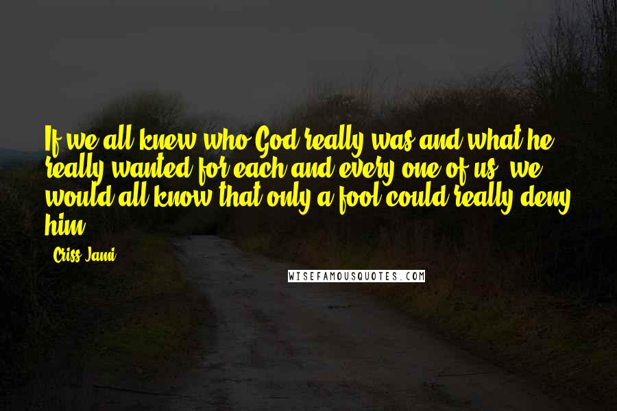 Criss Jami Quotes: If we all knew who God really was and what he really wanted for each and every one of us, we would all know that only a fool could really deny him.