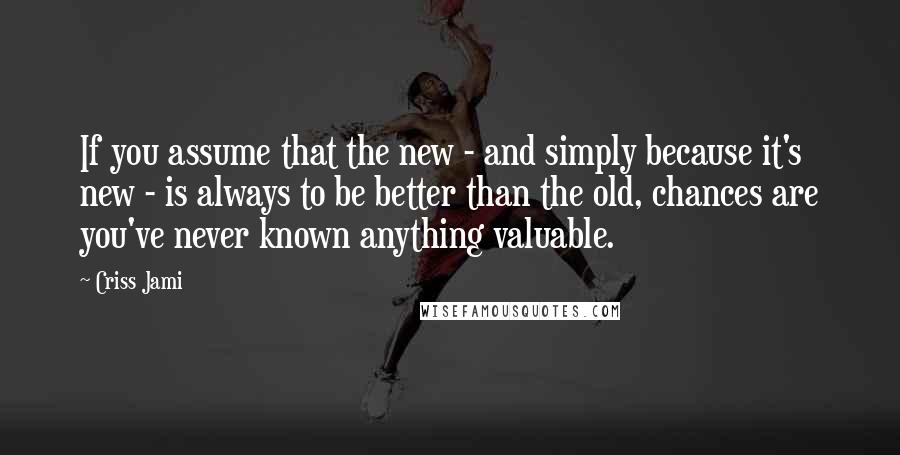 Criss Jami Quotes: If you assume that the new - and simply because it's new - is always to be better than the old, chances are you've never known anything valuable.