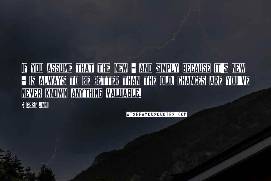 Criss Jami Quotes: If you assume that the new - and simply because it's new - is always to be better than the old, chances are you've never known anything valuable.