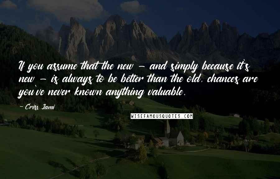 Criss Jami Quotes: If you assume that the new - and simply because it's new - is always to be better than the old, chances are you've never known anything valuable.