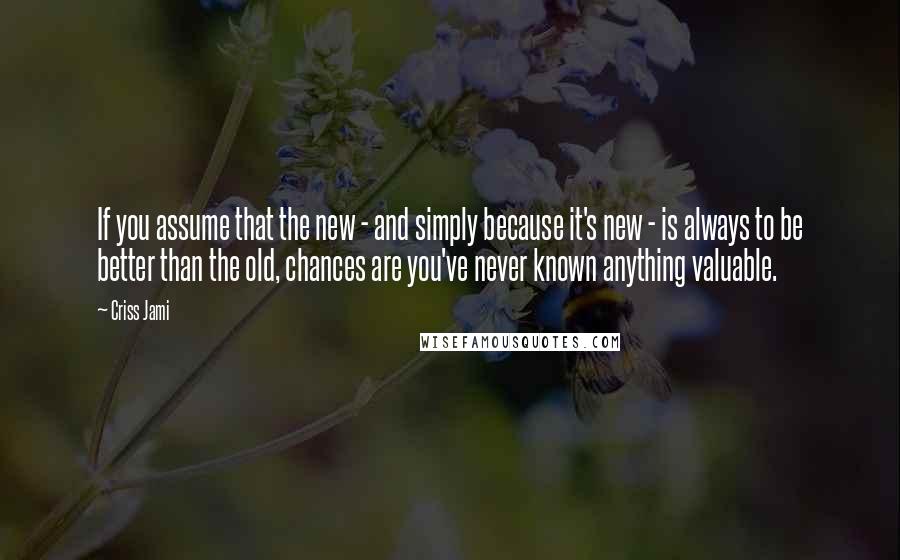 Criss Jami Quotes: If you assume that the new - and simply because it's new - is always to be better than the old, chances are you've never known anything valuable.