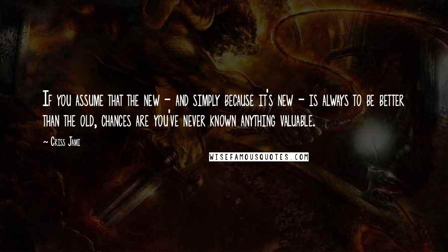 Criss Jami Quotes: If you assume that the new - and simply because it's new - is always to be better than the old, chances are you've never known anything valuable.