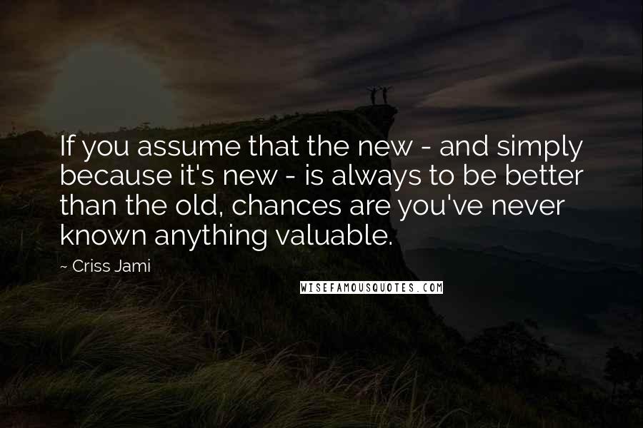 Criss Jami Quotes: If you assume that the new - and simply because it's new - is always to be better than the old, chances are you've never known anything valuable.