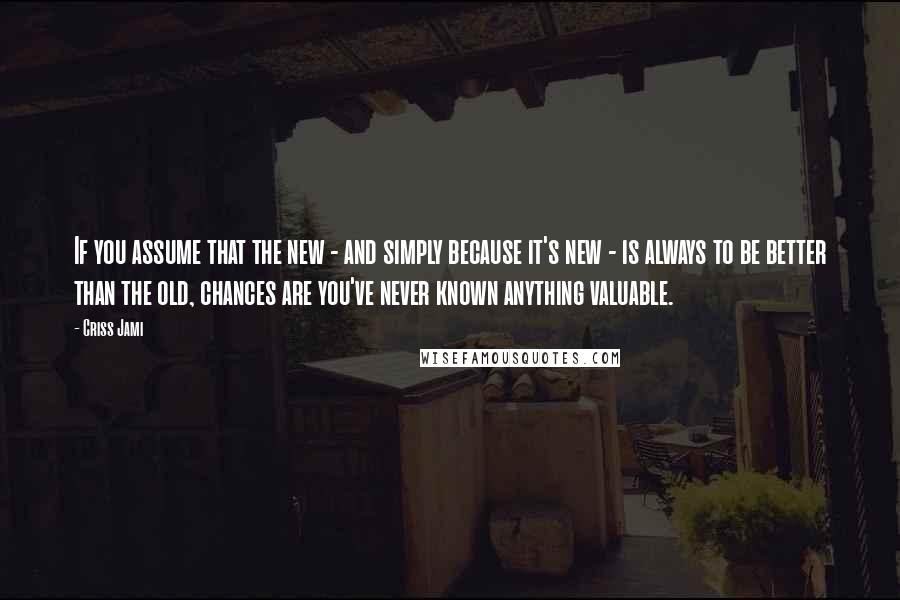 Criss Jami Quotes: If you assume that the new - and simply because it's new - is always to be better than the old, chances are you've never known anything valuable.