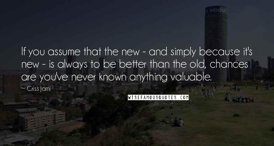 Criss Jami Quotes: If you assume that the new - and simply because it's new - is always to be better than the old, chances are you've never known anything valuable.